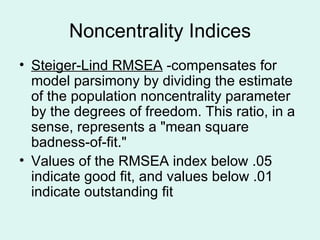 Noncentrality Indices Steiger-Lind RMSEA  -compensates for model parsimony by dividing the estimate of the population noncentrality parameter by the degrees of freedom. This ratio, in a sense, represents a "mean square badness-of-fit."  Values of the RMSEA index below .05 indicate good fit, and values below .01 indicate outstanding fit 
