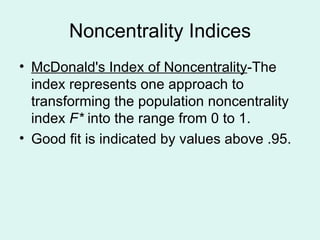 Noncentrality Indices McDonald's Index of Noncentrality -The index represents one approach to transforming the population noncentrality index  F*  into the range from 0 to 1. Good fit is indicated by values above .95. 