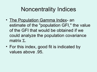 Noncentrality Indices The Population Gamma Index - an estimate of the "population GFI," the value of the GFI that would be obtained if we could analyze the population covariance matrix   . For this index, good fit is indicated by values above .95. 
