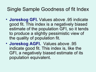 Single Sample Goodness of fit Index Joreskog GFI.  Values above .95 indicate good fit. This index is a negatively biased estimate of the population GFI, so it tends to produce a slightly pessimistic view of the quality of population fit. Joreskog AGFI.   Values above .95 indicate good fit. This index is, like the GFI, a negatively biased estimate of its population equivalent. 