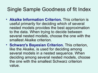 Single Sample Goodness of fit Index Akaike Information Criterion.  This criterion is useful primarily for deciding which of several nested models provides the best approximation to the data. When trying to decide between several nested models, choose the one with the smallest Akaike criterion.  Schwarz's Bayesian Criterion.  This criterion, like the Akaike, is used for deciding among several models in a nested sequence. When deciding among several nested models, choose the one with the smallest Schwarz criterion value.  