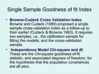 Browne-Cudeck Cross Validation Index.  Browne and Cudeck (1989) proposed a single sample cross-validation index as a follow-up to their earlier (Cudeck & Browne,1983). It requires two samples, i.e., the calibration sample for fitting the models, and the cross-validation sample.  Independence Model Chi-square and df.  These are the  Chi -square goodness-of-fit statistic, and associated degrees of freedom, for the hypothesis that the population covariances are all zero. Single Sample Goodness of fit Index 