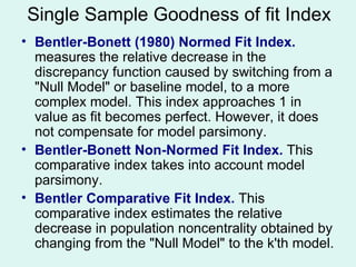 Bentler-Bonett (1980) Normed Fit Index.  measures the relative decrease in the discrepancy function caused by switching from a "Null Model" or baseline model, to a more complex model. This index approaches 1 in value as fit becomes perfect. However, it does not compensate for model parsimony. Bentler-Bonett Non-Normed Fit Index.  This comparative index takes into account model parsimony. Bentler Comparative Fit Index.  This comparative index estimates the relative decrease in population noncentrality obtained by changing from the "Null Model" to the k'th model.  Single Sample Goodness of fit Index 