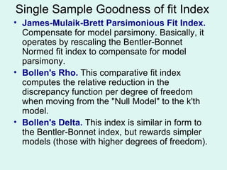 James-Mulaik-Brett Parsimonious Fit Index.  Compensate for model parsimony. Basically, it operates by rescaling the Bentler-Bonnet Normed fit index to compensate for model parsimony. Bollen's Rho.  This comparative fit index computes the relative reduction in the discrepancy function per degree of freedom when moving from the "Null Model" to the k'th model. Bollen's Delta.  This index is similar in form to the Bentler-Bonnet index, but rewards simpler models (those with higher degrees of freedom). Single Sample Goodness of fit Index 