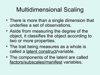 Multidimensional Scaling There is more than a single dimension that underlies a set of observations. Aside from measuring the degree of the object, it classifies the object according to two or more properties. The trait being measures as a whole is called a  latent construct /variable. The components of the latent are called  factors/subscales/manifest  variables. 