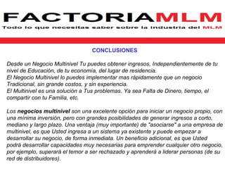 CONCLUSIONES

Desde un Negocio Multinivel Tu puedes obtener ingresos, Independientemente de tu
nivel de Educación, de tu economía, del lugar de residencia.
El Negocio Multinivel lo puedes implementar mas rápidamente que un negocio
Tradicional, sin grande costos, y sin experiencia.
El Multinivel es una solución a Tus problemas. Ya sea Falta de Dinero, tiempo, el
compartir con tu Familia, etc.

Los negocios multinivel son una excelente opción para iniciar un negocio propio, con
una mínima inversión, pero con grandes posibilidades de generar ingresos a corto,
mediano y largo plazo. Una ventaja (muy importante) de "asociarse" a una empresa de
multinivel, es que Usted ingresa a un sistema ya existente y puede empezar a
desarrollar su negocio, de forma inmediata. Un beneficio adicional, es que Usted
podrá desarrollar capacidades muy necesarias para emprender cualquier otro negocio,
por ejemplo, superará el temor a ser rechazado y aprenderá a liderar personas (de su
red de distribuidores).
 