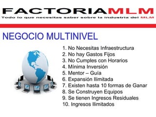 1. No Necesitas Infraestructura
2. No hay Gastos Fijos
3. No Cumples con Horarios
4. Mínima Inversión
5. Mentor – Guía
6. Expansión Ilimitada
7. Existen hasta 10 formas de Ganar
8. Se Construyen Equipos
9. Se tienen Ingresos Residuales
10. Ingresos Ilimitados
 