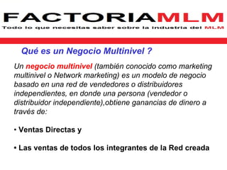 Qué es un Negocio Multinivel ?
Un negocio multinivel (también conocido como marketing
multinivel o Network marketing) es un modelo de negocio
basado en una red de vendedores o distribuidores
independientes, en donde una persona (vendedor o
distribuidor independiente),obtiene ganancias de dinero a
través de:

• Ventas Directas y

• Las ventas de todos los integrantes de la Red creada
 