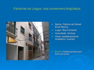 Factorías da Lingua: ruta conserveiro-lingüística Nome: Fábrica de Daniel Eiroa Novoa Lugar: Rúa Fomento Actividade: Anchoa Hoxe: establecemento hosteleiro; vivenda Brocha : Chatola grande para ferrar os zocos. 