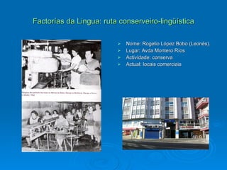 Factorías da Lingua: ruta conserveiro-lingüística Nome: Rogelio López Bobo (Leonés). Lugar: Avda Montero Ríos Actividade: conserva Actual: locais comerciais 