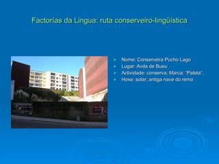 Factorías da Lingua: ruta conserveiro-lingüística Nome: Conserveira Pucho Lago Lugar: Avda de Bueu Actividade: conserva; Marca: “Palata”. Hoxe: solar; antiga nave do remo 