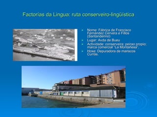 Factorías da Lingua: ruta conserveiro-lingüística Nome: Fábrica de Francisco Fernández Cervera e Fillos (Santanderino) Lugar: Avda de Bueu Actividade: conserveira; peirao propio; marca comercial “La Montañesa”. Hoxe: Depuradora de mariscos Currás. 