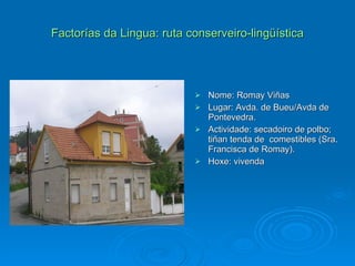 Factorías da Lingua: ruta conserveiro-lingüística Nome: Romay Viñas Lugar: Avda. de Bueu/Avda de Pontevedra. Actividade: secadoiro de polbo; tiñan tenda de  comestibles (Sra. Francisca de Romay). Hoxe: vivenda 