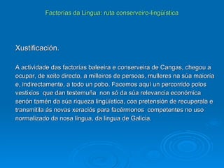 Factorías da Lingua: ruta conserveiro-lingüística Xustificación. A actividade das factorías baleeira e conserveira de Cangas, chegou a ocupar, de xeito directo, a milleiros de persoas, mulleres na súa maioría e, indirectamente, a todo un pobo. Facemos aquí un percorrido polos vestixios  que dan testemuña  non só da súa relevancia económica senón tamén da súa riqueza lingüística, coa pretensión de recuperala e transmitila ás novas xeraciós para facérmonos  competentes no uso normalizado da nosa lingua, da lingua de Galicia. 