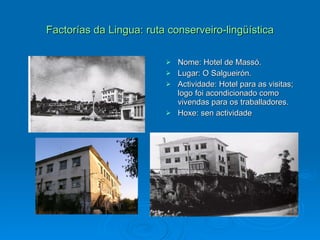Factorías da Lingua: ruta conserveiro-lingüística Nome: Hotel de Massó. Lugar: O Salgueirón. Actividade: Hotel para as visitas; logo foi acondicionado como vivendas para os traballadores. Hoxe: sen actividade 