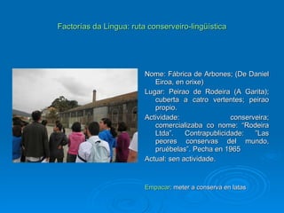 Factorías da Lingua: ruta conserveiro-lingüística Nome: Fábrica de Arbones; (De Daniel Eiroa, en orixe) Lugar: Peirao de Rodeira (A Garita); cuberta a catro vertentes; peirao propio. Actividade: conserveira; comercializaba co nome: “Rodeira Ltda”. Contrapublicidade: ”Las peores conservas del mundo, pruébelas”. Pecha en 1965 Actual: sen actividade. Empacar : meter a conserva en latas 