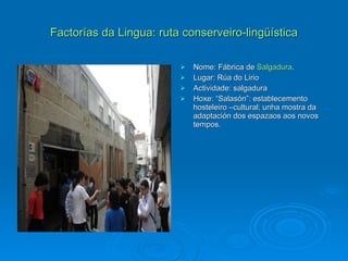 Factorías da Lingua: ruta conserveiro-lingüística Nome: Fábrica de  Salgadura . Lugar: Rúa do Lirio Actividade: salgadura Hoxe: “Salasón”: establecemento hosteleiro –cultural; unha mostra da adaptación dos espazaos aos novos tempos. 