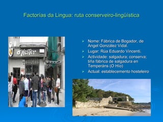 Factorías da Lingua: ruta conserveiro-lingüística Nome: Fábrica de Bogador, de  Angel González Vidal. Lugar: Rúa Eduardo Vincenti. Actividade: salgadura; conserva; tiña fábrica de salgadura en Temperáns (O Hío) Actual: establecemento hosteleiro 