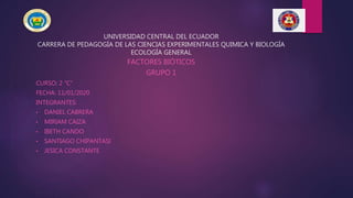 UNIVERSIDAD CENTRAL DEL ECUADOR
CARRERA DE PEDAGOGÍA DE LAS CIENCIAS EXPERIMENTALES QUIMICA Y BIOLOGÍA
ECOLOGÍA GENERAL
FACTORES BIÓTICOS
GRUPO 1
CURSO: 2 “C”
FECHA: 11/01/2020
INTEGRANTES:
• DANIEL CABRERA
• MIRIAM CAIZA
• IBETH CANDO
• SANTIAGO CHIPANTASI
• JESICA CONSTANTE
 