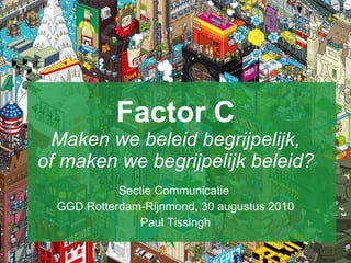 Factor C Maken we beleid begrijpelijk, of maken we begrijpelijk beleid? Sectie Communicatie  GGD Rotterdam-Rijnmond, 30 augustus 2010 Paul Tissingh 