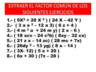 EXTRAER EL FACTOR COMÚN DE LOS
SIGUIENTES EJERCICIOS
1.- ( 5X3 + 20 X 2 ) ( 24 X – 42 Y )
2.- ( 3 a x 2 – 12 a 3) ( 6 z + 4 )
3.- ( 4 m 3 a + 24 m y) ( 2 x – 6 )
4.- ( 18 xcv – 24 c2b) ( 8xy – 32 cx)
5.- ( 21 z x – 14 zc) ( 28 mc + 7x)
6.- ( 26dy 2 – 13 yg) ( 8 x – 14 )
7.- ( 3X- 12) ( 5 x + 20 )
8.- ( 6x + 30 ) (7z – 28 )
 