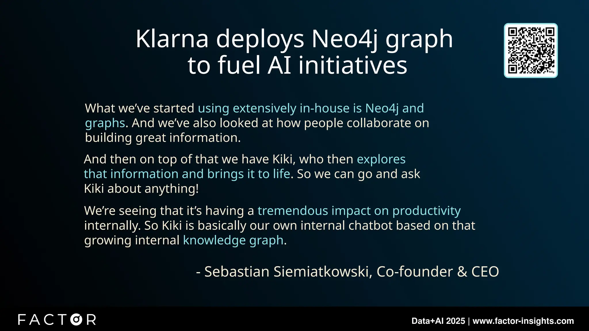 Data+AI 2025 | www.factor-insights.com
Klarna deploys Neo4j graph
to fuel AI initiatives
What we’ve started using extensively in-house is Neo4j and
graphs. And we’ve also looked at how people collaborate on
building great information.
And then on top of that we have Kiki, who then explores
that information and brings it to life. So we can go and ask
Kiki about anything!
We’re seeing that it’s having a tremendous impact on productivity
internally. So Kiki is basically our own internal chatbot based on that
growing internal knowledge graph.
- Sebastian Siemiatkowski, Co-founder & CEO
 
