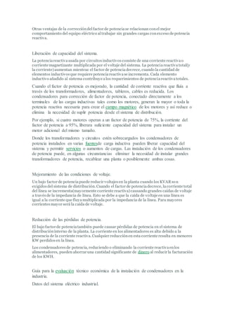 Otras ventajas de la correccióndelfactor de potenciase relacionan conel mejor
comportamiento del equipo eléctrico altrabajar sin grandes cargas conexceso de potencia
reactiva.
Liberación de capacidad del sistema.
La potenciareactivausada por circuitosinductivosconsiste de una corriente reactivao
corriente magnetizante multiplicada por el voltaje del sistema. La potenciareactivatotal(y
la corriente)aumentan mientras el factor de potenciadecrece, cuando la cantidad de
elementos inductivosque requiere potenciareactivase incrementa. Cada elemento
inductivo añadido al sistema contribuye alos requerimientos de potenciareactivatotales.
Cuando el factor de potencia es mejorado, la cantidad de corriente reactiva que fluía a
través de los transformadores, alimentadores, tableros, cables es reducida. Los
condensadores para corrección de factor de potencia, conectado directamente a los
terminales de las cargas inductivas tales como los motores, generan la mayor o toda la
potencia reactiva necesaria para crear el campo magnético de los motores y así reduce o
elimina la necesidad de suplir potencia desde el sistema de distribución.
Por ejemplo, si cuatro motores operan a un factor de potencia de 75%, la corriente del
factor de potencia a 95%, liberara suficiente capacidad del sistema para instalar un
motor adicional del mismo tamaño.
Donde los transformadores y circuitos estén sobrecargados los condensadores de
potencia instalados en varias fuentesde carga inductiva pueden liberar capacidad del
sistema y permitir servicios o aumentos de cargas. Las instalación de los condensadores
de potencia puede, en algunas circunstancias eliminar la necesidad de instalar grandes
transformadores de potencia, recablear una planta o posiblemente ambas cosas.
Mejoramiento de las condiciones de voltaje.
Un bajo factor de potenciapuede reducir voltajesen la planta cuando los KVAR son
exigidosdel sistema de distribución. Cuando el factor de potenciadecrece, lacorriente total
del línea se incrementa(mayormente corriente reactiva)causando grandes caídas de voltaje
a travésde la impedancia de línea. Esto se debe a que la caída de voltaje en una línea es
igual a la corriente que fluyamultiplicada por la impedancia de la línea. Para mayores
corrientesmayor será la caída de voltaje.
Reducción de las pérdidas de potencia.
El bajo factor de potenciatambién puede causar pérdidas de potencia en el sistema de
distribucióninterno de la planta. La corriente en los alimentadores es alta debido a la
presencia de la corriente reactiva. Cualquier reducciónen esta corriente resulta en menores
KW perdidosen la línea.
Los condensadoresde potencia, reduciendo o eliminando la corriente reactivaenlos
alimentadores, pueden ahorrar una cantidad significante de dinero al reducir la facturación
de los KWH.
Guía para la evaluación técnico económica de la instalación de condensadores en la
industria.
Datos del sistema eléctrico industrial.
 