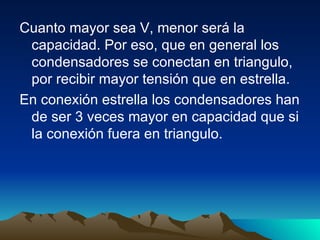 Cuanto mayor sea V, menor será la capacidad. Por eso, que en general los condensadores se conectan en triangulo, por recibir mayor tensión que en estrella. En conexión estrella los condensadores han de ser 3 veces mayor en capacidad que si la conexión fuera en triangulo.  