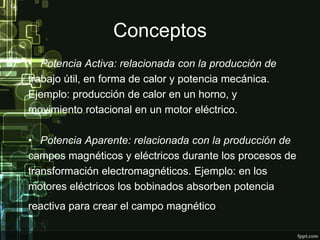 Conceptos
• Potencia Activa: relacionada con la producción de
trabajo útil, en forma de calor y potencia mecánica.
Ejemplo: producción de calor en un horno, y
movimiento rotacional en un motor eléctrico.
• Potencia Aparente: relacionada con la producción de
campos magnéticos y eléctricos durante los procesos de
transformación electromagnéticos. Ejemplo: en los
motores eléctricos los bobinados absorben potencia
reactiva para crear el campo magnético.
 