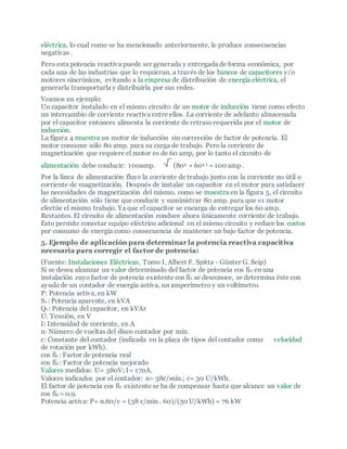 eléctrica, lo cual como se ha mencionado anteriormente, le produce consecuencias
negativas .
Pero esta potencia reactiva puede ser generada y entregada de forma económica, por
cada una de las industrias que lo requieran, a través de los bancos de capacitores y/o
motores sincrónicos, evitando a la empresa de distribución de energía eléctrica, el
generarla transportarla y distribuirla por sus redes.
Veamos un ejemplo:
Un capacitor instalado en el mismo circuito de un motor de inducción tiene como efecto
un intercambio de corriente reactiva entre ellos. La corriente de adelanto almacenada
por el capacitor entonces alimenta la corriente de retrasorequerida por el motor de
inducción.
La figura 4 muestra un motor de inducción sin corrección de factor de potencia. El
motor consume sólo 80 amp. para su carga de trabajo. Perola corriente de
magnetización que requiere el motor es de 60 amp, por lo tanto el circuito de
alimentación debe conducir: 100amp. (802 + 602 ) = 100 amp .
Por la línea de alimentación fluye la corriente de trabajo junto con la corriente no útil o
corriente de magnetización. Después de instalar un capacitor en el motor para satisfacer
las necesidades de magnetización del mismo, como se muestra en la figura 5, el circuito
de alimentación sólo tiene que conducir y suministrar 80 amp. para que e1 motor
efectúe el mismo trabajo. Ya que el capacitor se encarga de entregar los 60 amp.
Restantes. El circuito de alimentación conduce ahora únicamente corriente de trabajo.
Esto permite conectar equipo eléctrico adicional en el mismo circuito y reduce los costos
por consumo de energía como consecuencia de mantener un bajo factor de potencia.
5. Ejemplo de aplicación para determinar la potencia reactiva capacitiva
necesaria para corregir el factor de potencia:
(Fuente: Instalaciones Eléctricas, Tomo I, Albert F. Spitta - Günter G. Seip)
Si se desea alcanzar un valor determinado del factor de potencia cos fi2 en una
instalación cuyo factor de potencia existente cos fi1 se desconoce, se determina éste con
ayuda de un contador de energía activa, un amperímetro y un voltímetro.
P: Potencia activa, en kW
S1 : Potencia aparente, en kVA
Qc: Potencia del capacitor, en kVAr
U: Tensión, en V
I: Intensidad de corriente, en A
n: Número de vueltas del disco contador por min.
c: Constante del contador (indicada en la placa de tipos del contador como velocidad
de rotación por kWh).
cos fi1 : Factor de potencia real
cos fi2 : Factor de potencia mejorado
Valores medidos: U= 380V; I= 170A.
Valores indicados por el contador: n= 38r/min.; c= 30 U/kWh.
El factor de potencia cos fi1 existente se ha de compensar hasta que alcance un valor de
cos fi2 = 0,9.
Potencia activa: P= n.60/c = (38 r/min . 60)/(30 U/kWh) = 76 kW
 