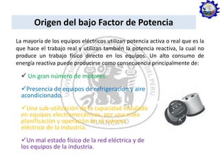 Origen del bajo Factor de Potencia
La mayoría de los equipos eléctricos utilizan potencia activa o real que es la
que hace el trabajo real y utilizan también la potencia reactiva, la cual no
produce un trabajo físico directo en los equipos. Un alto consumo de
energía reactiva puede producirse como consecuencia principalmente de:
 Un gran número de motores.
Presencia de equipos de refrigeración y aire
acondicionado.
Una sub-utilización de la capacidad instalada
en equipos electromecánicos, por una mala
planificación y operación en el sistema
eléctrico de la industria.
Un mal estado físico de la red eléctrica y de
los equipos de la industria.
 