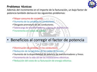 Problemas técnicos
Además del incremento en el importe de la facturación, un bajo factor de
potencia también deriva en los siguientes problemas:
Mayor consumo de corriente.
Aumento de las pérdidas en conductores.
Desgaste prematuro de los conductores.
Sobrecarga de transformadores y líneas de distribución.
Incremento en caídas de voltaje.
• Beneficios al corregir el factor de potencia
Disminución de pérdidas en los conductores.
Reducción de las pérdidas de las caídas de tensión.
Aumento de la disponibilidad de potencia de transformadores y líneas.
Incremento de la vida útil de las instalaciones eléctricas.
Reducción del costo de su facturación de energía eléctrica.
 