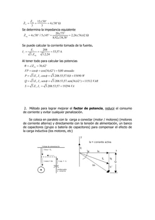 Se determina la impedancia equialente




Se puede calcular la corriente tomada de la fuente.



Al tener todo para calcular las potencias




 2. Método para lograr mejorar el factor de potencia, reducir el consumo
de corriente y evitar cualquier penalización.

     Se coloca en paralelo con la carga a conectar (motor / motores) (motores
de corriente alterna) y directamente con la tensión de alimentación, un banco
de capacitores (grupo o batería de capacitores) para compensar el efecto de
la carga inductiva (los motores, etc)
 