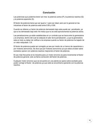 10
Conclusión
Las potencias que podemos tener son tres: la potencia activa (P), la potencia reactiva (Q)
y la potencia aparente (S).
El factor de potencia tiene que ser igual a 1 para ser ideal, pero por lo general en las
industrias el factor de potencia está entre 0.95 y 0.99.
Cuando se obtiene un factor de potencia demasiado bajo este puede ser penalizado, ya
que si es demasiado bajo esto me indica que no se está aprovechando la potencia activa.
Las penalizaciones ya están establecidas en un contrato que se hace entre la generadora
y la empresa, dentro del cual se estipula el valor de la penalización, y que la generadora
esta en todo su deber de notificar a la empresa cuando su factor de potencia ha bajado de
un valor estipulado 0.9.
El factor de potencia puede ser corregido ya sea por medio de un banco de capacitores o
por motores asíncronos. Se dice que por motores asíncronos ya que estos al estar sobre
excitados operan con potencia reactiva mejorando el factor de potencia.
El uso más frecuente en la industria para un motor síncrono es para incrementar el factor
de potencia general, esto se llama corrección del factor de potencia.
Cualquier motor síncrono que se encuentra en una planta se opera sobre excitado para
poder corregir el factor de potencia ya que este se encontraría operando con la potencia
reactiva.
 