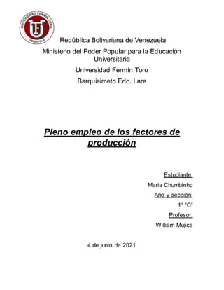 República Bolivariana de Venezuela
Ministerio del Poder Popular para la Educación
Universitaria
Universidad Fermín Toro
Barquisimeto Edo. Lara
Pleno empleo de los factores de
producción
Estudiante:
Maria Chumbinho
Año y sección:
1° “C”
Profesor:
William Mujica
4 de junio de 2021
 