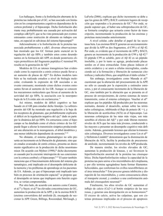 Vol. 21, Nº 1-3, 2012/ Revista Ecuatoriana de Neurología 73
Los hallazgos, frente a la fosforilación aberrante de la
proteína tau inducida por el GC, se han asociado con limita-
ción en los comportamientos cognitivos dependientes de la
corteza prefontal y el hipocampo. Dicha fosforilación abe-
rrante muy probablemente sea causada por activación del
complejo cdk5/p35, que se ha visto potenciado por eventos
estresantes como restricción de alimento en trabajos con
ratas, en especial en sub-áreas del sistema hipocampal.48
Adicionalmente a la fosforilación de la proteína tau
asociada probablemente a cdk5, diversas observaciones
han mostrado que los GC forman parte esencial en la
regulación del eje HPA y también estos como desende-
nantes en la formación del APP, en donde posteriores cli-
vajes proteolíticos del fragmento peptídico C-terminal 99,
resulta en la generación de Aβ.49
Modelos de EA en ratones transgénicos han eviden-
ciado como la exposición a estrés crónico puede llevar a
un aumento de placas de Aβ.50
En dichos modelos tam-
bién se ha realizado estudios a nivel de biología mole-
cular, evaluando la expresión de GR asociadas a un
evento estresante; mostrando cómo dichos eventos estre-
santes llevan al aumento de los GR. Aunque se conocen
los mecanismos moleculares que llevan al aumento de la
actividad del eje HPA, la asociación con la neuropato-
logía de la EA están aún sin esclarecerse.51
Así mismo, modelos de déficit cognitivo se han
basado en el GR para estudiar dicho fenotipo. La sobreex-
presión del GR ha mostrado una regulación a la baja de
los receptores de glutamato, que probablemente explicaría
el déficit en la regulación negativa del eje,52
dado en parte
por la dinámica del eje HPA. En estructuras como el hipo-
campo se ha detallado como el efecto crónico de los GC
puede llegar a afectar la transmisión sináptica produciendo
así una alteración en la neurogenesis, el árbol dendrítico y
una menor inhibición dependiente de serotonin.53-55
No obstante, el sistema glutamatérgico no sólo pre-
senta un incremento en la liberación de glutamato, sino que
en estados avanzados de estrés crónico, presenta un decre-
mento significativo en la producción de dicho neurotrans-
misor. De acuerdo con Myhrer (1998),56
dicho decremento
es causado por la creciente interrupción de sus conexiones
con la corteza cerebral y el hipocampo.53-55
El autor también
menciona que el funcionamiento deficiente del sistema glu-
tamatérgico, está implicado en el desempeño deficiente de
la memoria y los problemas de aprendizaje en los pacientes
de EA. Además, ya que el hipocampo está implicado tam-
bién en procesos de orientación espacial,57
se propone que
el desempeño en tareas que impliquen esta función cogni-
tiva, se verían comprometidas.
Por otro lado, de acuerdo con autores como Catania,
et al,49
y Sayer, et al,58
las elevadas concentraciones de GC,
aumentan la producción de la APP, y de la enzima BACE
(enzima convertidora del amiloide β), encargada de sec-
cionar la APP. Green, Billings, Roozendaal, McGaugh, y
LaFerla (2006), explican que dicho incremento se debe a
que los genes de APP y BACE contienen lugares de recep-
ción que responden a la presencia de GC.14
Por ende, se
puede suponer que, al haber una sobreproducción de GC,
se formaría complejo que actuaría como factor de trans-
cripción, incrementando la producción de las enzimas y
proteínas mencionadas anteriormente.
A nivel celular, cabe detallar el papel de las secre-
tasas beta. Las enzimas BACE generan un seccionamiento
que divide la APP en dos fragmentos, el C99 y el Aβ 42.
Por ende, es evidente que el incremento de APP y BACE,
genera un incremento de la producción de C99 y Aβ 42.14
El péptido C99 es soluble, pero el Aβ 42 es un péptido
insoluble, y por lo tanto se agrega, produciendo placas
seniles en el área extracelular. Estas placas inducen el
estrés oxidativo y se unen a células microgliales, condu-
ciendo así a la formación y liberación de sustancias cito-
tróficas y radicales libres, que amplifican el daño celular.59
Sin embargo, investigadores como Masuda et al,60
cuestionan que la alteración del procesamiento de la APP,
no sólo es causada por la exposición a estímulos estre-
sores, y por el consecuente incremento de la liberación de
GC, sino también por la alteración que se presenta en el
proceso de envejecimiento, de ciertos sistemas de neuro-
transmisión, como el sistema colinérgico. Vaucher et al61
explican que los péptidos Aβ producidos por las neuronas
normales, durante el desarrollo, actúan sobre las termi-
nales colinérgicas, inhibiendo el flujo de potasio (K¬+), y
la liberación de acetilcolina (ACh) en el hipocampo. Las
neuronas colinérgicas de las ratas más viejas, son más
sensibles al efectos del Aβ,62
y por ende liberan menores
niveles de ACh que las ratas más jóvenes, conduciendo a
las mayores a presentar un desempeño cognitivo más defi-
ciente. Además, generando lesiones que afectan la transmi-
sión colinérgica. Diversos investigadores como Lin et al62
y Hellstrom-Lindahl,63
demostraron que la disminución de
liberación de ACh, facilita la producción de precursores
de amiloide, incrementando los niveles de APP producida.
De manera similar, los niveles elevados de GC,
aumentan la producción de kinasas, y así favorecen la
hiperfosforilación anormal de la proteína tau citoesque-
lética. Dicha hiperfosforilación reduce la capacidad de la
proteína tau para unirse a los microtúbulos del citoplasma,
y por ello termina agregándose hasta formar filamentos
helicoidales, que conforman los ovillos neurofibrilares en
el área intracelular.43
Este proceso genera inhibición y dis-
rupción de los microtúbulos, y como consecuencia altera
el transporte axonal, y conduce a una conformación anó-
mala del citoesqueleto neuronal.64
Finalmente, los altos niveles de GC aumentan el
influjo de calcio (Ca2+) al botón sináptico de las neu-
ronas, y generan una desregulación en su homeostasis.65
El exceso de calcio, activa las calpaínas, que son cis-
teínas proteasas implicadas en el proceso de apoptosis
 