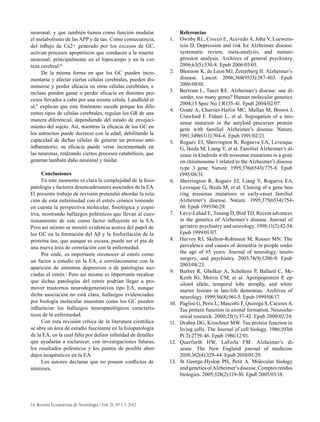 74 Revista Ecuatoriana de Neurología / Vol. 21, Nº 1-3, 2012
neuronal, y que también tienen como función modular
el metabolismo de las APP y de tau. Como consecuencia,
del influjo de Ca2+ generado por los excesos de GC,
activan procesos apoptóticos que conducen a la muerte
neuronal, principalmente en el hipocampo y en la cor-
teza cerebral.65
De la misma forma en que los GC pueden incre-
mentarse y afectar ciertas células cerebrales, pueden dis-
minuirse y perder eficacia en otras células cerebrales, e
incluso pueden ganar o perder eficacia en distintos pro-
cesos llevados a cabo por una misma célula. Landfield et
al,31
explican que este fenómeno sucede porque los dife-
rentes tipos de células cerebrales, regulan los GR de una
manera diferencial, dependiendo del estado de envejeci-
miento del sujeto. Así, mientras la eficacia de los GC en
los astrocitos puede decrecer con la edad, debilitando la
capacidad de dichas células de generar un proceso anti-
inflamatorio, su eficacia puede verse incrementada en
las neuronas, realzando ciertos procesos catabólicos, que
generan también daño neuronal y tisular.
Conclusiones
En este momento es clara la complejidad de la fisio-
patología y factores desencadenantes asociados de la EA.
El presente trabajo de revisión pretendió abordar la rela-
ción de esta enfermedad con el estrés crónico teniendo
en cuenta la perspectiva molecular, fisiológica y cogni-
tiva, mostrando hallazgos polémicos que llevan al cues-
tionamiento de este como factor influyente en la EA.
Pero así mismo se mostró evidencia acerca del papel de
los GC en la formación del Aβ y la fosforilación de la
proteína tau, que aunque es escasa, puede ser el pie de
una nueva área de correlación con la enfermedad.
Por ende, es importante reconocer al estrés como
un factor a estudio en la EA, a correlacionarse con la
aparición de síntomas depresivos o de patologías aso-
ciadas al estrés.1
Pero así mismo es importante recalcar
que dichas patologías del estrés podrían llegar a pro-
mover trastornos neurodegenerativos tipo EA, aunque
dicha asociación no está clara, hallazgos evidenciados
por biología molecular muestran como los GC pueden
influenciar los hallazgos neuropatológicos caracterís-
ticos de la enfermedad.
Con esta revisión crítica de la literatura científica
se abre un área de estudio fascinante en la fisiopatología
de la EA, en la cual falta por definir infinidad de detalles
que ayudarán a esclarecer, con investigaciones futuras,
los resultados polémicos y los puntos de posible abor-
dajes terapéuticos en la EA.
Los autores declaran que no poseen conflictos de
intereses.
Referencias
1.	 Ownby RL, Crocco E, Acevedo A, John V, Loewens-
tein D. Depression and risk for Alzheimer disease:
systematic review, meta-analysis, and metare-
gression analysis. Archives of general psychiatry.
2006;63(5):530-8. Epub 2006/05/03.
2.	 Blennow K, de Leon MJ, Zetterberg H. Alzheimer’s
disease. Lancet. 2006;368(9533):387-403. Epub
2006/08/01.
3.	 Bertram L, Tanzi RE. Alzheimer’s disease: one di-
sorder, too many genes? Human molecular genetics.
2004;13 Spec No 1:R135-41. Epub 2004/02/07.
4.	 Goate A, Chartier-Harlin MC, Mullan M, Brown J,
Crawford F, Fidani L, et al. Segregation of a mis-
sense mutation in the amyloid precursor protein
gene with familial Alzheimer’s disease. Nature.
1991;349(6311):704-6. Epub 1991/02/21.
5.	 Rogaev EI, Sherrington R, Rogaeva EA, Levesque
G, Ikeda M, Liang Y, et al. Familial Alzheimer’s di-
sease in kindreds with missense mutations in a gene
on chromosome 1 related to the Alzheimer’s disease
type 3 gene. Nature. 1995;376(6543):775-8. Epub
1995/08/31.
6.	 Sherrington R, Rogaev EI, Liang Y, Rogaeva EA,
Levesque G, Ikeda M, et al. Cloning of a gene bea-
ring missense mutations in early-onset familial
Alzheimer’s disease. Nature. 1995;375(6534):754-
60. Epub 1995/06/29.
7.	 Levy-Lahad E, Tsuang D, Bird TD. Recent advances
in the genetics of Alzheimer’s disease. Journal of
geriatric psychiatry and neurology. 1998;11(2):42-54.
Epub 1999/01/07.
8.	 Harvey RJ, Skelton-Robinson M, Rossor MN. The
prevalence and causes of dementia in people under
the age of 65 years. Journal of neurology, neuro-
surgery, and psychiatry. 2003;74(9):1206-9. Epub
2003/08/23.
9.	 Barber R, Gholkar A, Scheltens P, Ballard C, Mc-
Keith IG, Morris CM, et al. Apolipoprotein E ep-
silon4 allele, temporal lobe atrophy, and white
matter lesions in late-life dementias. Archives of
neurology. 1999;56(8):961-5. Epub 1999/08/17.
10.	 Paglini G, Peris L, Mascotti F, Quiroga S, Caceres A.
Tau protein function in axonal formation. Neuroche-
mical research. 2000;25(1):37-42. Epub 2000/02/24.
11.	 Drubin DG, Kirschner MW. Tau protein function in
living cells. The Journal of cell biology. 1986;103(6
Pt 2):2739-46. Epub 1986/12/01.
12.	 Querfurth HW, LaFerla FM. Alzheimer’s di-
sease. The New England journal of medicine.
2010;362(4):329-44. Epub 2010/01/29.
13.	 St George-Hyslop PH, Petit A. Molecular biology
andgeneticsofAlzheimer’sdisease.Comptesrendus
biologies. 2005;328(2):119-30. Epub 2005/03/18.
 