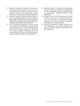 Vol. 21, Nº 1-3, 2012/ Revista Ecuatoriana de Neurología 77
60.	 Masuda J, Mitsushima D, Kimura F. Female rats li-
ving in small cages respond to restraint stress with
both adrenocortical corticosterone release and ace-
tylcholine release in the hippocampus. Neuros-
cience letters. 2004;358(3):169-72. Epub 2004/03/25.
61.	 Vaucher E, Aumont N, Pearson D, Rowe W, Poirier J,
Kar S. Amyloid beta peptide levels and its effects on
hippocampal acetylcholine release in aged, cognitively-
impaired and -unimpaired rats. Journal of chemical neu-
roanatomy. 2001;21(4):323-9. Epub 2001/06/29.
62.	 Lin L, Georgievska B, Mattsson A, Isacson O. Cog-
nitive changes and modified processing of amyloid
precursor protein in the cortical and hippocampal
system after cholinergic synapse loss and musca-
rinic receptor activation. Proceedings of the Na-
tional Academy of Sciences of the United States of
America. 1999;96(21):12108-13. Epub 1999/10/16.
63.	 Hellstrom-Lindahl E. Modulation of beta-amyloid
precursor protein processing and tau phosphoryla-
tion by acetylcholine receptors. European journal
of pharmacology. 2000;393(1-3):255-63. Epub
2000/04/20.
64.	 Rissman RA, Poon WW, Blurton-Jones M, Oddo
S, Torp R, Vitek MP, et al. Caspase-cleavage of
tau is an early event in Alzheimer disease tangle
pathology. The Journal of clinical investigation.
2004;114(1):121-30. Epub 2004/07/03.
65.	 Lebart MC, Benyamin Y. Calpain involvement in
the remodeling of cytoskeletal anchorage com-
plexes. The FEBS journal. 2006;273(15):3415-26.
Epub 2006/08/04.
 