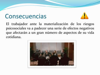 Consecuencias
El trabajador ante la materialización de los riesgos
psicosociales va a padecer una serie de efectos negativos
que afectarán a un gran número de aspectos de su vida
cotidiana.
 