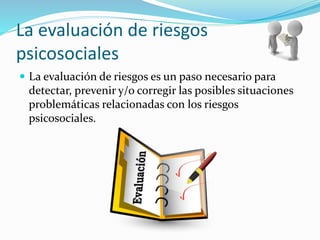 La evaluación de riesgos
psicosociales
 La evaluación de riesgos es un paso necesario para
detectar, prevenir y/o corregir las posibles situaciones
problemáticas relacionadas con los riesgos
psicosociales.
 