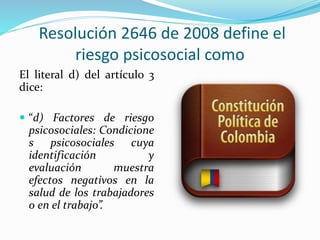 Resolución 2646 de 2008 define el
riesgo psicosocial como
El literal d) del artículo 3
dice:
 “d) Factores de riesgo
psicosociales: Condicione
s psicosociales cuya
identificación y
evaluación muestra
efectos negativos en la
salud de los trabajadores
o en el trabajo”.
 
