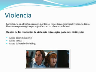 Violencia
La violencia en el trabajo recoge, por tanto, todas las conductas de violencia tanto
física como psicológica que se produzcan en el entorno laboral.
Dentro de las conductas de violencia psicológica podemos distinguir:
 Acoso discriminatorio
 Acoso sexual
 Acoso Laboral o Mobbing
 