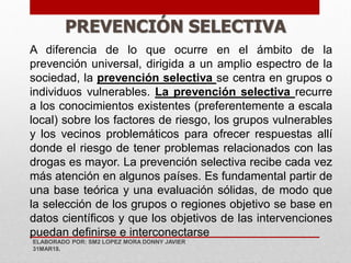 PREVENCIÓN SELECTIVA
A diferencia de lo que ocurre en el ámbito de la
prevención universal, dirigida a un amplio espectro de la
sociedad, la prevención selectiva se centra en grupos o
individuos vulnerables. La prevención selectiva recurre
a los conocimientos existentes (preferentemente a escala
local) sobre los factores de riesgo, los grupos vulnerables
y los vecinos problemáticos para ofrecer respuestas allí
donde el riesgo de tener problemas relacionados con las
drogas es mayor. La prevención selectiva recibe cada vez
más atención en algunos países. Es fundamental partir de
una base teórica y una evaluación sólidas, de modo que
la selección de los grupos o regiones objetivo se base en
datos científicos y que los objetivos de las intervenciones
puedan definirse e interconectarse
ELABORADO POR: SM2 LOPEZ MORA DONNY JAVIER
31MAR18.
 