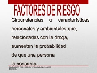 Circunstancias o características
personales y ambientales que,
relacionadas con la droga,
aumentan la probabilidad
de que una persona
la consuma.
ELABORADO POR: SM2 LOPEZ MORA DONNY JAVIER
31MAR18.
 