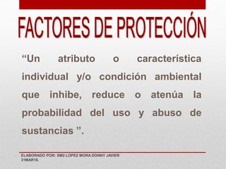 “Un atributo o característica
individual y/o condición ambiental
que inhibe, reduce o atenúa la
probabilidad del uso y abuso de
sustancias ”.
ELABORADO POR: SM2 LOPEZ MORA DONNY JAVIER
31MAR18.
 