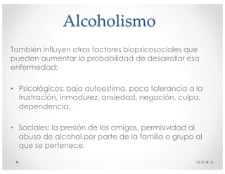 Alcoholismo
También influyen otros factores biopsicosociales que
pueden aumentar la probabilidad de desarrollar esa
enfermedad;
• Psicológicos: baja autoestima, poca tolerancia a la
frustración, inmadurez, ansiedad, negación, culpa,
dependencia.
• Sociales: la presión de los amigos, permisividad al
abuso de alcohol por parte de la familia o grupo al
que se pertenece.
18:30 10
 