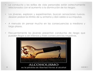 • La conducta y los estilos de vida personales están estrechamente
relacionados con el aumento o la disminución de los riesgos.
• Los jóvenes, exploran y experimentan, buscan sensaciones nuevas,
desean probar los límites de su entorno y dan salida a sus impulsos.
• A menudo sin pensar mucho en las consecuencias a mediano y
largo plazos.
• Frecuentemente los jóvenes presentan conductas de riesgo que
pueden llegar a ser intensas y traer consecuencias negativas.
18:30 11
 