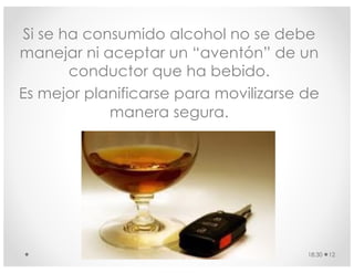 Si se ha consumido alcohol no se debe
manejar ni aceptar un “aventón” de un
conductor que ha bebido.
Es mejor planificarse para movilizarse de
manera segura.
18:30 12
 