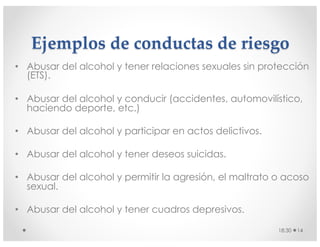 Ejemplos de conductas de riesgo
• Abusar del alcohol y tener relaciones sexuales sin protección
(ETS).
• Abusar del alcohol y conducir (accidentes, automovilístico,
haciendo deporte, etc.)
• Abusar del alcohol y participar en actos delictivos.
• Abusar del alcohol y tener deseos suicidas.
• Abusar del alcohol y permitir la agresión, el maltrato o acoso
sexual.
• Abusar del alcohol y tener cuadros depresivos.
18:30 14
 