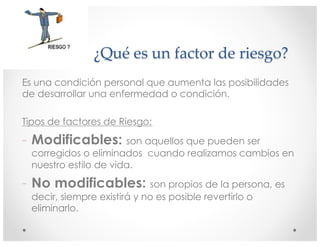 ¿Qué es un factor de riesgo?
Es una condición personal que aumenta las posibilidades
de desarrollar una enfermedad o condición.
Tipos de factores de Riesgo:
- Modificables: son aquellos que pueden ser
corregidos o eliminados cuando realizamos cambios en
nuestro estilo de vida.
- No modificables: son propios de la persona, es
decir, siempre existirá y no es posible revertirlo o
eliminarlo.
 